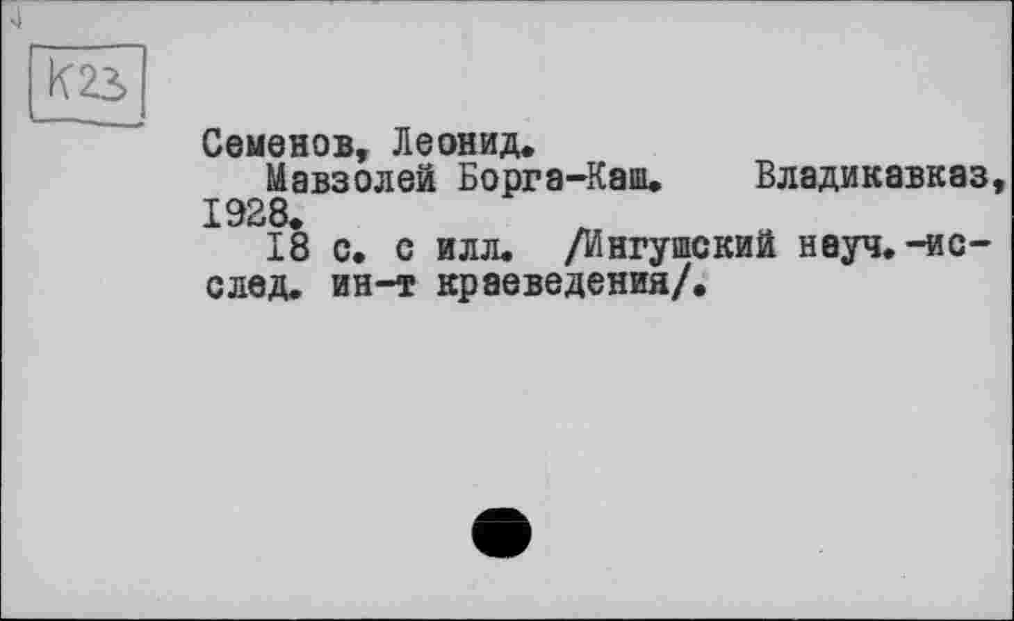 ﻿к 23
Семенов, Леонид«
Мавзолей Борга-Каш. Владикавказ, 1928«
18 с. с илл. /Ингушский неуч, —ис— след. ин-т краеведения/.